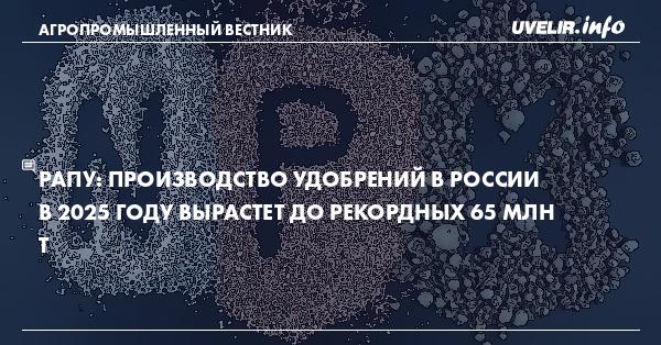 РАПУ: производство удобрений в России в 2025 году вырастет до рекордных 65 млн т